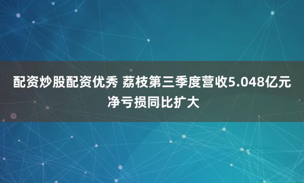 配资炒股配资优秀 荔枝第三季度营收5.048亿元 净亏损同比扩大