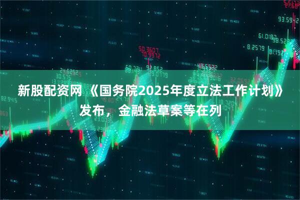 新股配资网 《国务院2025年度立法工作计划》发布，金融法草案等在列