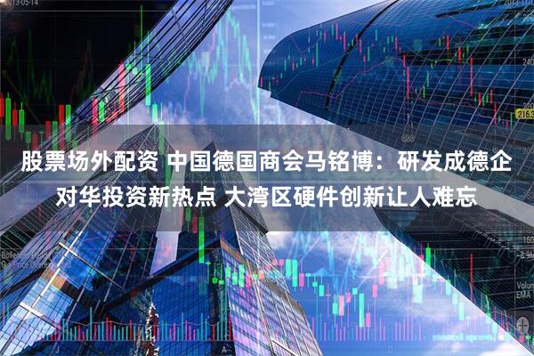 股票场外配资 中国德国商会马铭博：研发成德企对华投资新热点 大湾区硬件创新让人难忘