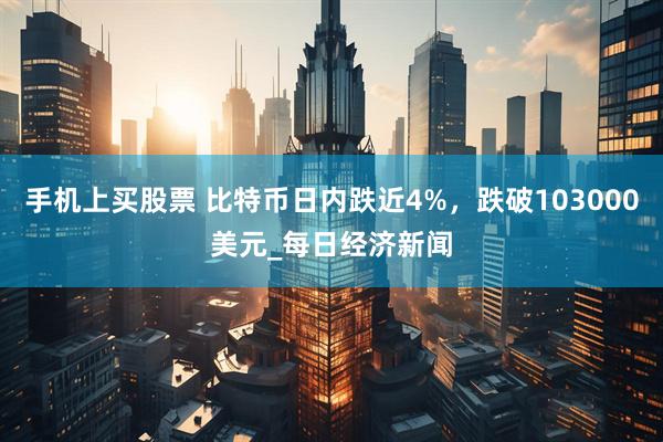 手机上买股票 比特币日内跌近4%，跌破103000美元_每日经济新闻