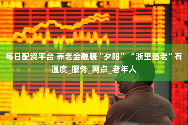 每日配资平台 养老金融暖“夕阳” “浙里适老”有温度_服务_网点_老年人