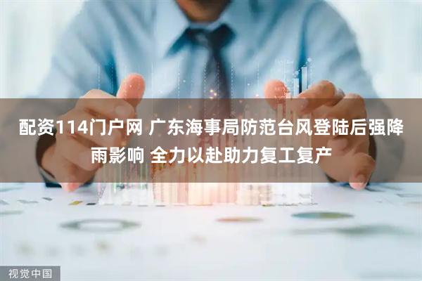 配资114门户网 广东海事局防范台风登陆后强降雨影响 全力以赴助力复工复产