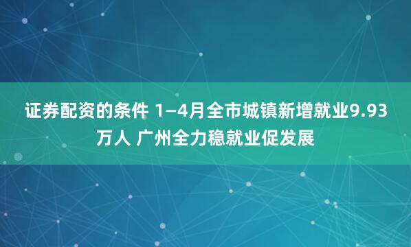 证券配资的条件 1—4月全市城镇新增就业9.93万人 广州全力稳就业促发展