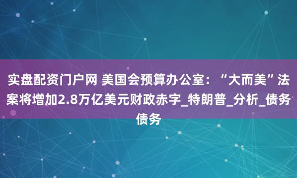 实盘配资门户网 美国会预算办公室：“大而美”法案将增加2.8万亿美元财政赤字_特朗普_分析_债务