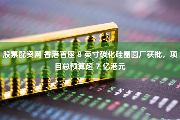 股票配资网 香港首座 8 英寸碳化硅晶圆厂获批，项目总预算超 7 亿港元