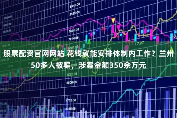 股票配资官网网站 花钱就能安排体制内工作？兰州50多人被骗，涉案金额350余万元