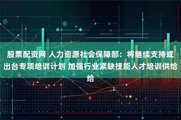股票配资网 人力资源社会保障部：将继续支持或出台专项培训计划 加强行业紧缺技能人才培训供给