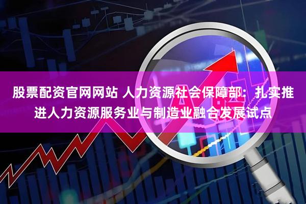 股票配资官网网站 人力资源社会保障部：扎实推进人力资源服务业与制造业融合发展试点