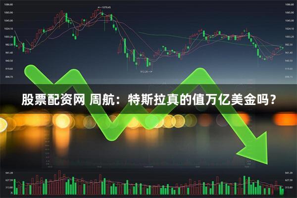 股票配资网 周航：特斯拉真的值万亿美金吗？
