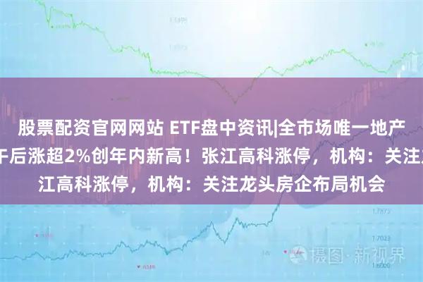 股票配资官网网站 ETF盘中资讯|全市场唯一地产ETF（159707）午后涨超2%创年内新高！张江高科涨停，机构：关注龙头房企布局机会
