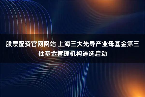 股票配资官网网站 上海三大先导产业母基金第三批基金管理机构遴选启动