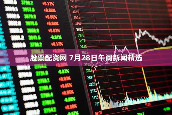 股票配资网 7月28日午间新闻精选