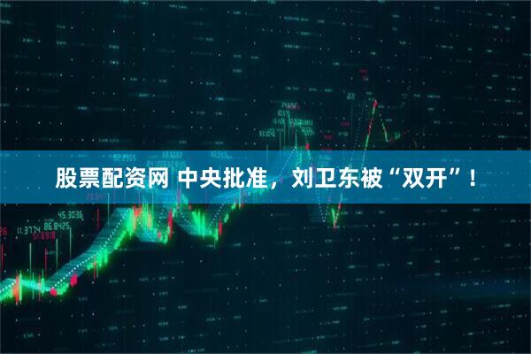 股票配资网 中央批准，刘卫东被“双开”！