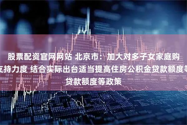 股票配资官网网站 北京市：加大对多子女家庭购房的支持力度 结合实际出台适当提高住房公积金贷款额度等政策