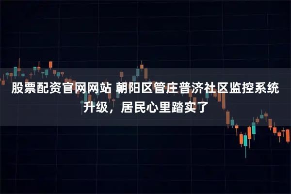 股票配资官网网站 朝阳区管庄普济社区监控系统升级，居民心里踏实了