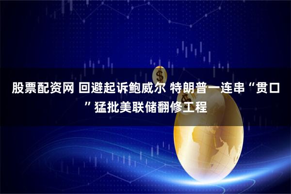 股票配资网 回避起诉鲍威尔 特朗普一连串“贯口”猛批美联储翻修工程