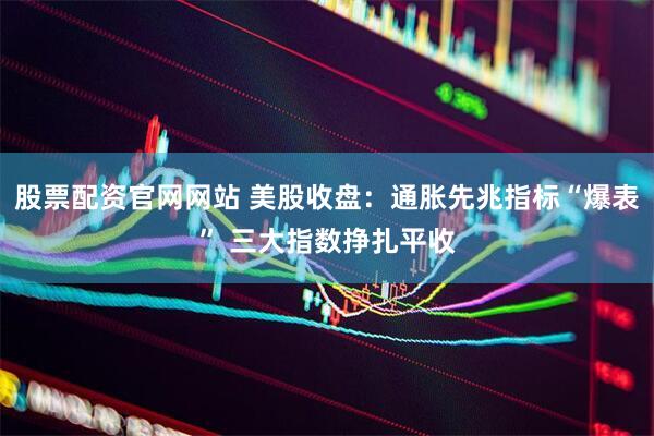 股票配资官网网站 美股收盘：通胀先兆指标“爆表” 三大指数挣扎平收