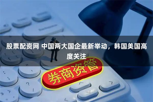 股票配资网 中国两大国企最新举动，韩国美国高度关注