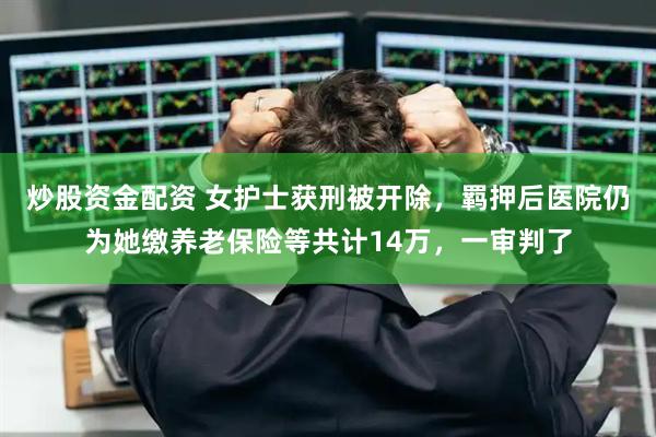 炒股资金配资 女护士获刑被开除，羁押后医院仍为她缴养老保险等共计14万，一审判了