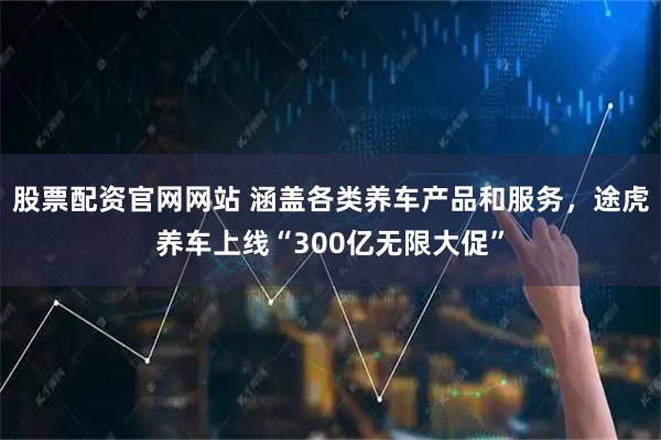 股票配资官网网站 涵盖各类养车产品和服务，途虎养车上线“300亿无限大促”