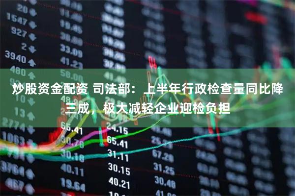炒股资金配资 司法部：上半年行政检查量同比降三成，极大减轻企业迎检负担