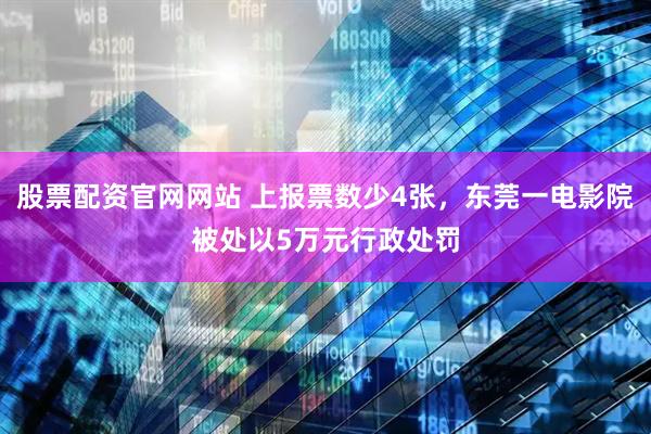 股票配资官网网站 上报票数少4张，东莞一电影院被处以5万元行政处罚