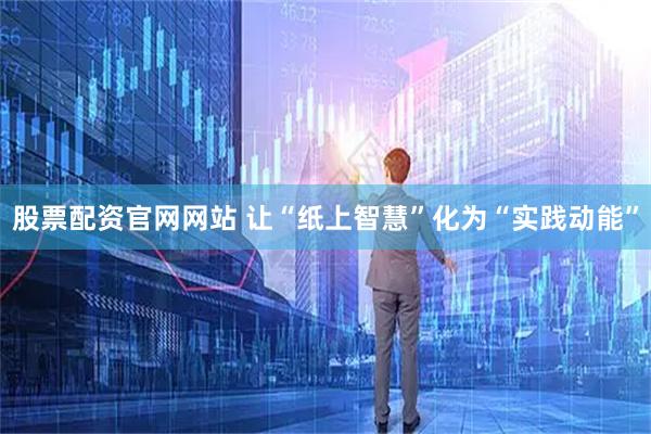 股票配资官网网站 让“纸上智慧”化为“实践动能”