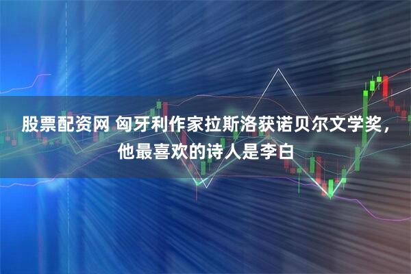 股票配资网 匈牙利作家拉斯洛获诺贝尔文学奖，他最喜欢的诗人是李白