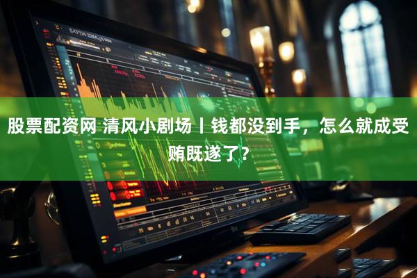 股票配资网 清风小剧场丨钱都没到手，怎么就成受贿既遂了？