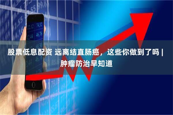 股票低息配资 远离结直肠癌，这些你做到了吗 | 肿瘤防治早知道