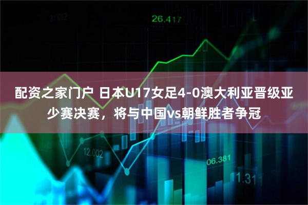 配资之家门户 日本U17女足4-0澳大利亚晋级亚少赛决赛，将与中国vs朝鲜胜者争冠