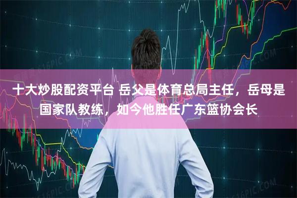 十大炒股配资平台 岳父是体育总局主任,岳母是国家队教练,如今他胜任广东篮协会长