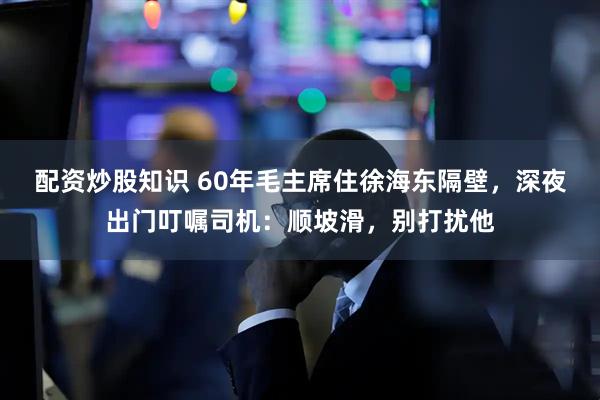 配资炒股知识 60年毛主席住徐海东隔壁，深夜出门叮嘱司机：顺坡滑，别打扰他