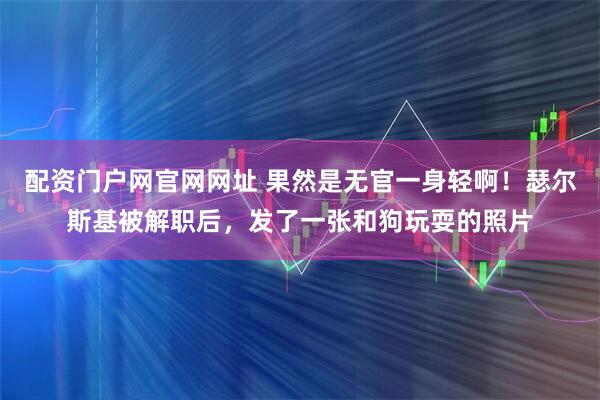 配资门户网官网网址 果然是无官一身轻啊！瑟尔斯基被解职后，发了一张和狗玩耍的照片